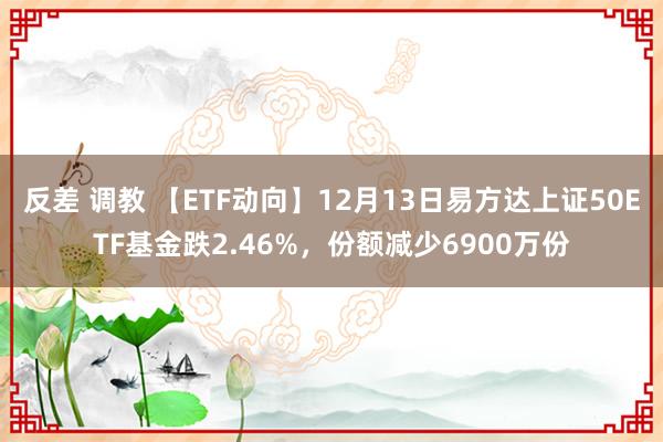 反差 调教 【ETF动向】12月13日易方达上证50ETF基金跌2.46%，份额减少6900万份