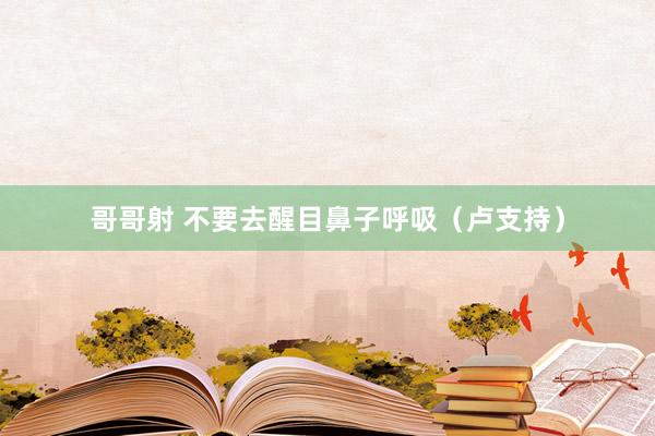 哥哥射 不要去醒目鼻子呼吸（卢支持）
