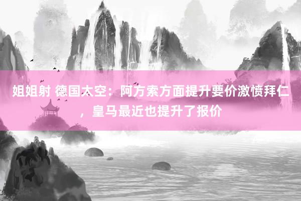 姐姐射 德国太空：阿方索方面提升要价激愤拜仁，皇马最近也提升了报价