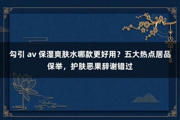 勾引 av 保湿爽肤水哪款更好用？五大热点居品保举，护肤恶果辞谢错过