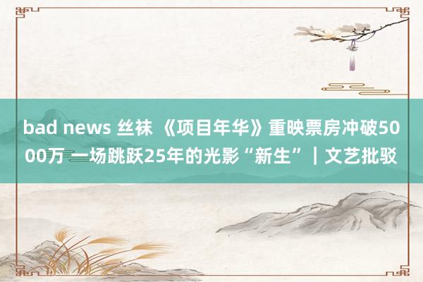 bad news 丝袜 《项目年华》重映票房冲破5000万 一场跳跃25年的光影“新生”｜文艺批驳