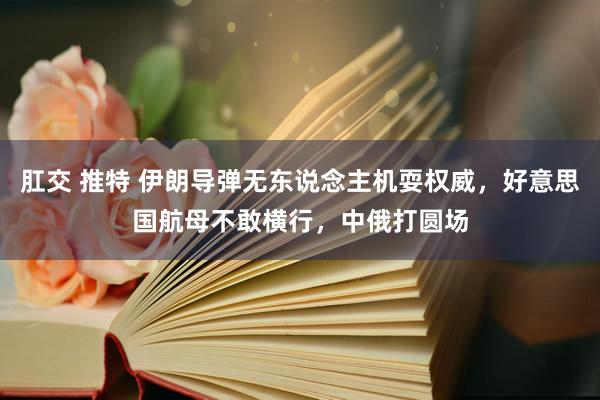 肛交 推特 伊朗导弹无东说念主机耍权威，好意思国航母不敢横行，中俄打圆场