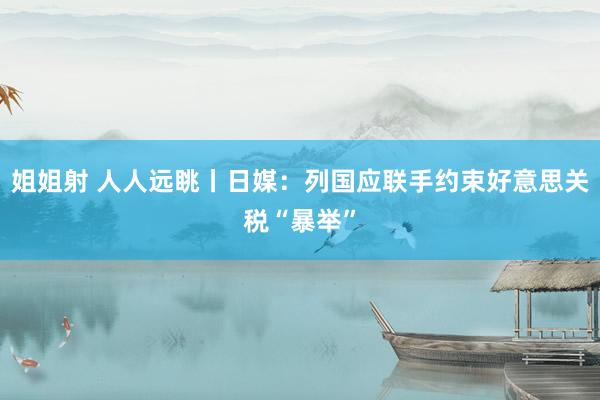 姐姐射 人人远眺丨日媒：列国应联手约束好意思关税“暴举”