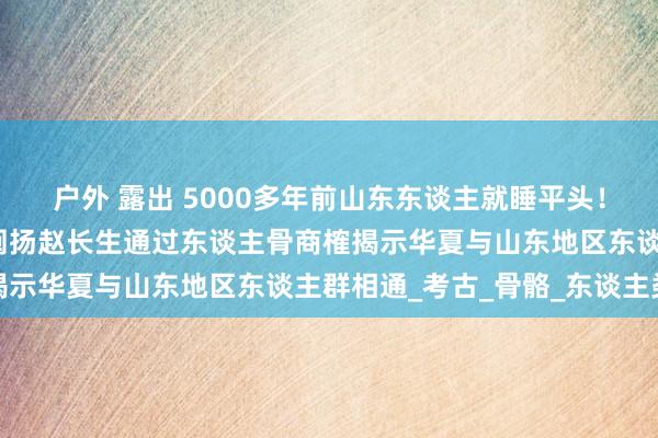 户外 露出 5000多年前山东东谈主就睡平头！启程点千年，山东大学阐扬赵长生通过东谈主骨商榷揭示华夏与山东地区东谈主群相通_考古_骨骼_东谈主类