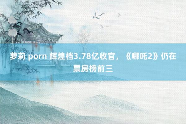 萝莉 porn 辉煌档3.78亿收官，《哪吒2》仍在票房榜前三