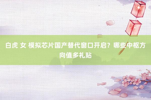 白虎 女 模拟芯片国产替代窗口开启？哪些中枢方向值多礼贴