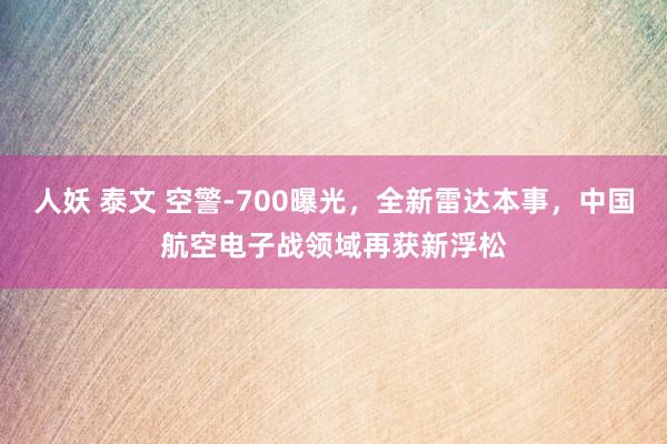 人妖 泰文 空警-700曝光，全新雷达本事，中国航空电子战领域再获新浮松