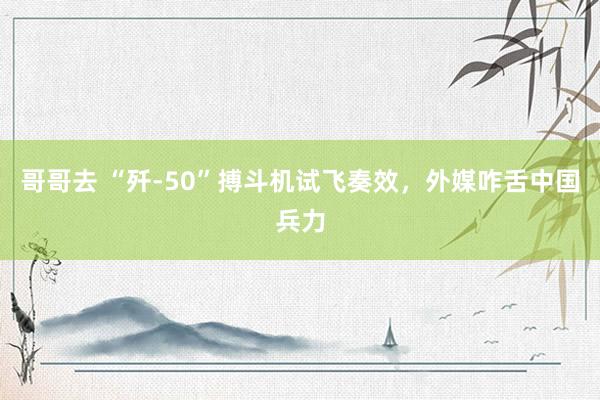 哥哥去 “歼-50”搏斗机试飞奏效，外媒咋舌中国兵力