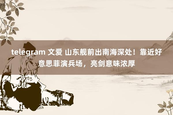 telegram 文爱 山东舰前出南海深处！靠近好意思菲演兵场，亮剑意味浓厚