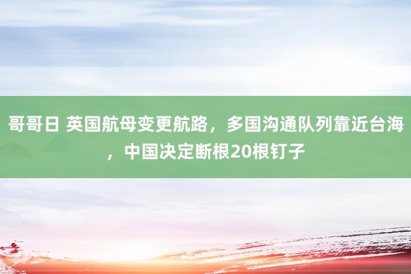哥哥日 英国航母变更航路，多国沟通队列靠近台海，中国决定断根20根钉子