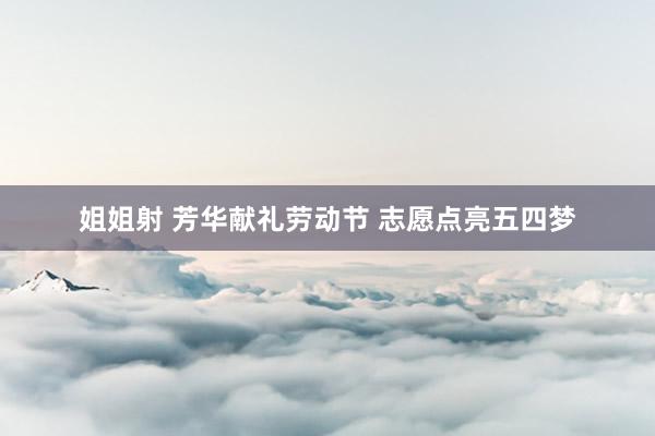 姐姐射 芳华献礼劳动节 志愿点亮五四梦