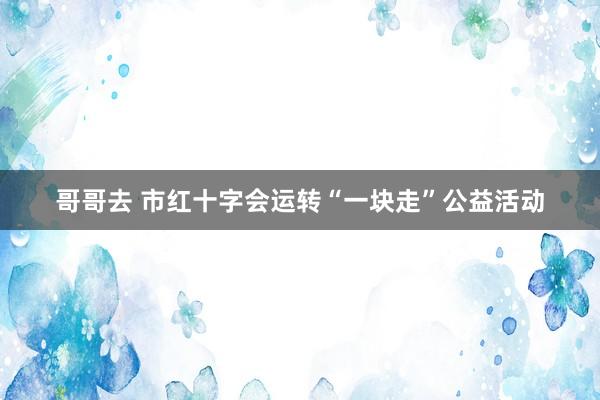 哥哥去 市红十字会运转“一块走”公益活动