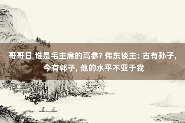 哥哥日 谁是毛主席的高参? 伟东谈主: 古有孙子， 今有郭子， 他的水平不亚于我