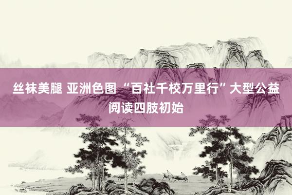 丝袜美腿 亚洲色图 “百社千校万里行”大型公益阅读四肢初始