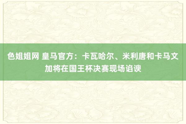 色姐姐网 皇马官方：卡瓦哈尔、米利唐和卡马文加将在国王杯决赛现场谄谀