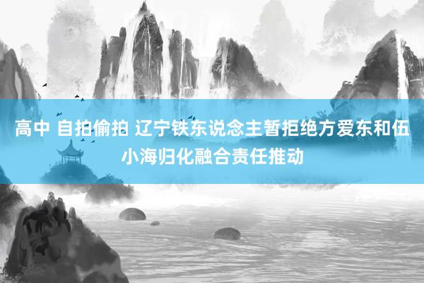 高中 自拍偷拍 辽宁铁东说念主暂拒绝方爱东和伍小海归化融合责任推动