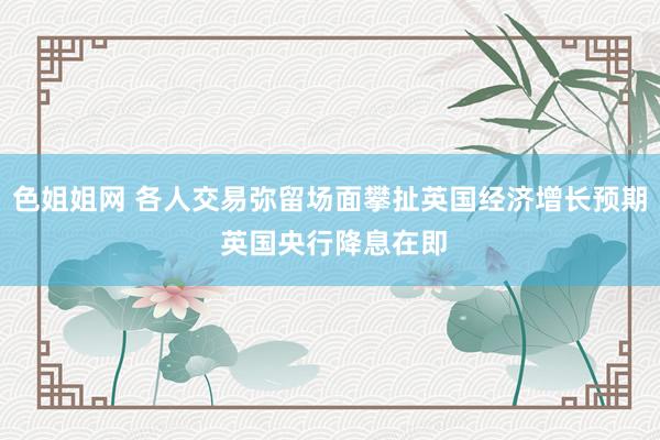 色姐姐网 各人交易弥留场面攀扯英国经济增长预期 英国央行降息在即