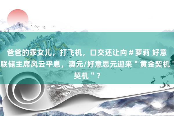 爸爸的乖女儿，打飞机，口交还让禸＃萝莉 好意思联储主席风云平息，澳元/好意思元迎来＂黄金契机＂？